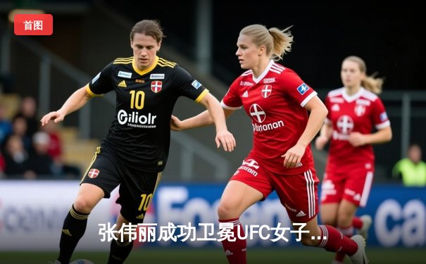 张伟丽成功卫冕UFC女子草量级冠军，中国力量闪耀拉斯维加斯