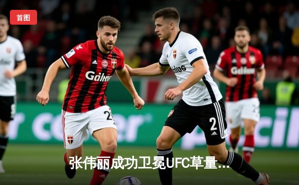 张伟丽成功卫冕UFC草量级冠军，中国力量闪耀拉斯维加斯