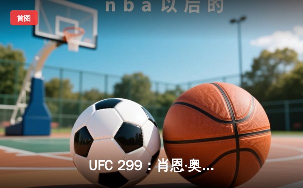 UFC 299：肖恩·奥马利卫冕雏量级冠军，彼得·严重拳击落败
