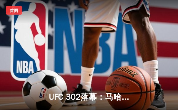 UFC 302落幕：马哈切夫险胜普瓦里耶成功卫冕轻量级王座，中国选手崛起引发关注