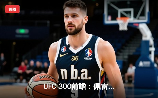 UFC 300前瞻：佩雷拉卫冕战对阵希尔，中国力量张名扬首秀引期待