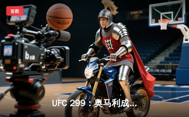 UFC 299：奥马利成功卫冕雏量级金腰带，彼得·严复仇失败